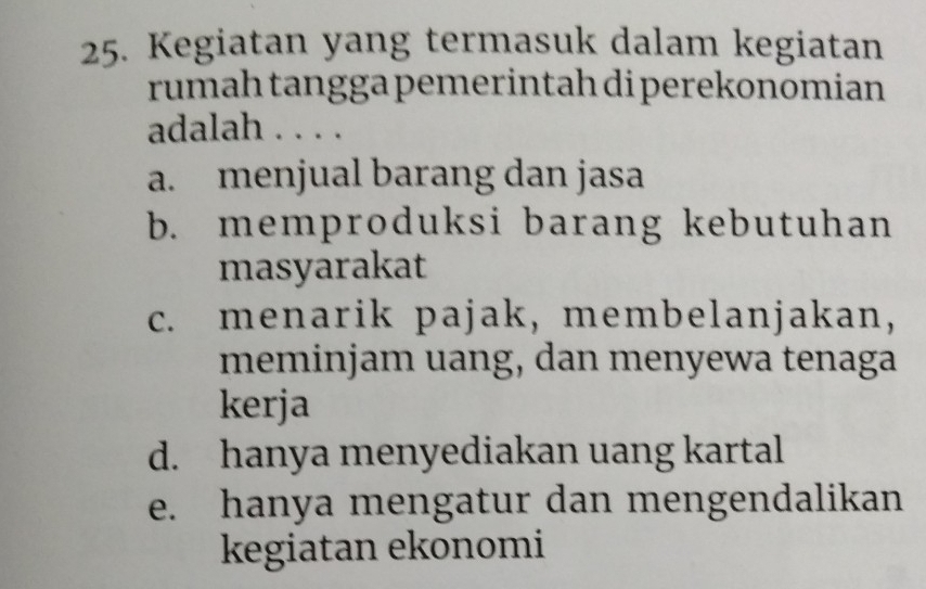 Kegiatan yang termasuk dalam kegiatan
rumah tangga pemerintah di perekonomian 
adalah . . . .
a. menjual barang dan jasa
b. memproduksi barang kebutuhan
masyarakat
c. menarik pajak, membelanjakan,
meminjam uang, dan menyewa tenaga
kerja
d. hanya menyediakan uang kartal
e. hanya mengatur dan mengendalikan
kegiatan ekonomi