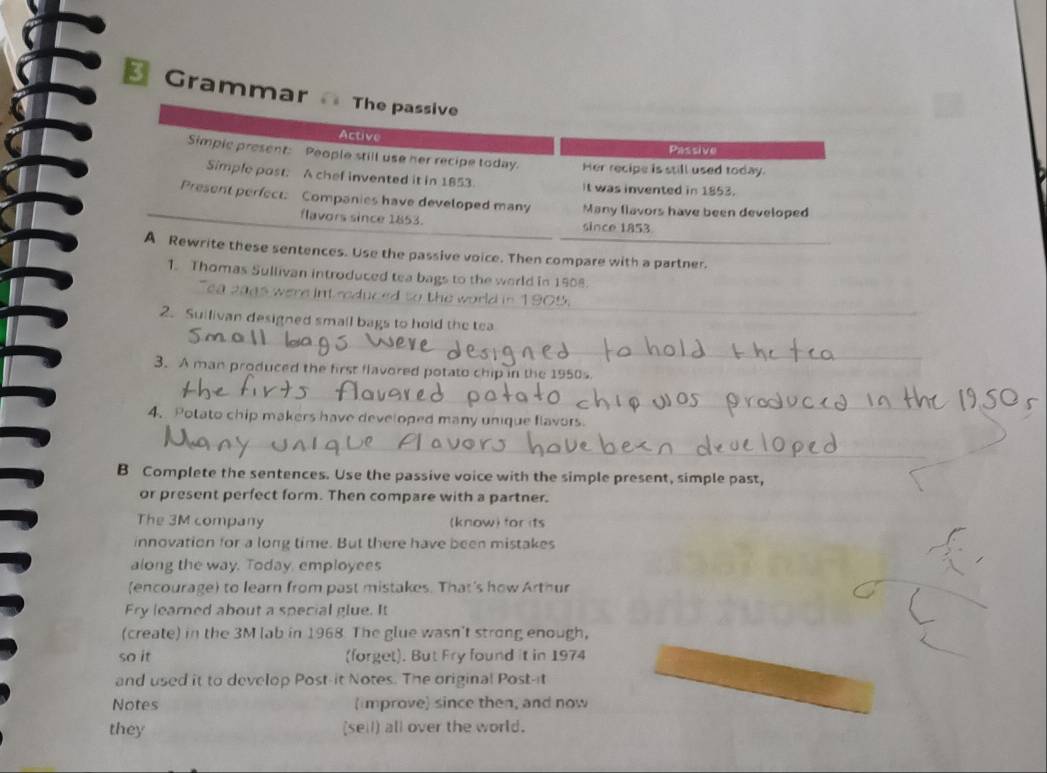 a Gramm 
nces. Use the passive voice. Then compare with a partner. 
1. Thomas Sullivan introduced tea bags to the world in 1908. 
the world in 1905. 
2. Suilivan designed small bags to hold the tea 
3. A man produced the first flavored potato chip in the 1950s 
4. Potato chip makers have developed many unique flavors. 
B Complete the sentences. Use the passive voice with the simple present, simple past, 
or present perfect form. Then compare with a partner. 
The 3M company (know) for its 
innovation for a long time. But there have been mistakes 
along the way. Today, employees 
(encourage) to learn from past mistakes. That's how Arthur 
Fry learned about a special glue. It 
(create) in the 3M lab in 1968. The glue wasn't strong enough, 
so it (forget). But Fry found it in 1974 
and used it to develop Post-it Notes. The original Post-it 
Notes (improve) since then, and now 
they (sell) all over the world.