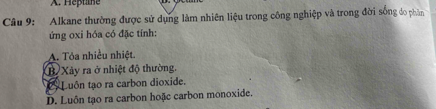 A. Heptane
Câu 9: Alkane thường được sử dụng làm nhiên liệu trong công nghiệp và trong đời sống do phản
ứng oxi hóa có đặc tính:
A. Tỏa nhiều nhiệt.
B Xảy ra ở nhiệt độ thường.
C Luôn tạo ra carbon dioxide.
D. Luôn tạo ra carbon hoặc carbon monoxide.