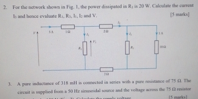 For the network shown in Fig. 1, the power dissipated in R_3 is 20 W. Calculate the current
I and hence evaluate R_1,R_3,I_1,I_2 and V. [5 marks]
3. A pure inductance of 318 mH is connected in series with a pure resistance of 75 Ω. The
circuit is supplied from a 50 Hz sinusoidal source and the voltage across the 75Ω resistor
(5 marks)