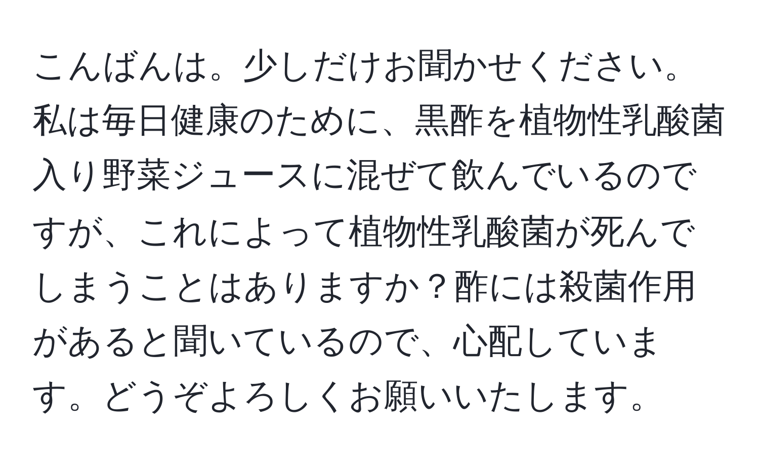 こんばんは。少しだけお聞かせください。私は毎日健康のために、黒酢を植物性乳酸菌入り野菜ジュースに混ぜて飲んでいるのですが、これによって植物性乳酸菌が死んでしまうことはありますか？酢には殺菌作用があると聞いているので、心配しています。どうぞよろしくお願いいたします。