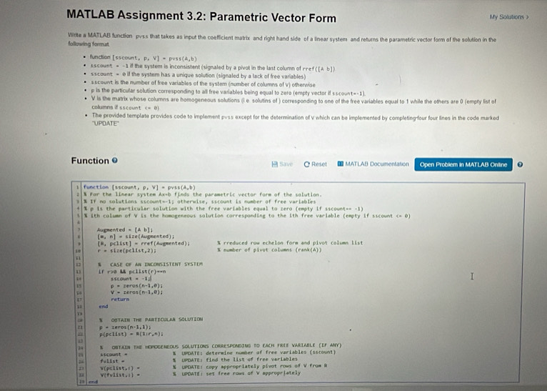 MATLAB Assignment 3.2: Parametric Vector Form My Solutions >
Write a MATLAB function pvss that takes as input the coefficient matrix and right hand side of a linear system and returns the parametric vector form of the solution in the
following format
function[sscount P,V]= s(A,b)
sscount = -1 il the system is inconsistent (signaled by a pivot in the last column of rref ([Ab])
sscount = 0 if the system has a unique solution (signaled by a lack of free variables)
s scount is the number of free variables of the system (number of columns of V) otherwise
p is the particular solution corresponding to all free variables being equal to zero (empty vector if sscoun (w+1)
V is the matrix whose columns are homogeneous solutions (i e solutins of ) corresponding to one of the free variables equal to 1 while the others are 0 (empty list of
collumns if sscount (=0)
The provided template provides code to implement pvss except for the determination of v which can be implemented by completing-four four lines in the code marked
"UPDATE"
Function @  Save C Reset # MATLAB Documentation Open Problem in MATLAB Online 0
1 function [sscount, ,V]=pvss(A,b)
] % If no solutions sscown % For the linear system Ax-b finds the parametric vector form of the solution.
t=-11 otherwise, sscount is number of free variables
% p is the particular solution with the free variables equal to zero (empty if ssco ant=-1)
% ith column of V is the homogeneows solution corresponding to the ith free variable (empty if sscount (-0)
Augmented =[Ab]. (m,n]=si ze ( Au geented)
1 (8,pclist)=rref( Mugmented) % rreduced row echelon form and pivot column list
10 r=size(pelist,2); % number of pivot columns (rank(A))
12 N CASE OF AN INCONSISTENT SYSTEM
13 lf r>0 & scllst(r)=-n
14 sec ount=-1;
15 rho =zercos (n-1,0)i
50 V=14cos [n-1,0)]
return
1 end
1
N OBTAIN THE PARTICULAR SOLUTION
n p=1eros(n-1,1))
n p(p
1
24 % ONTAIN THE HOMOGENEOUS SOLUTIONS CORRESPONDING TO EACH FREE VARIABLE (IF ANY)
% UPDATE: determine number of free variables (sscount)
ascount = % UPDATE: find the list of free variables
fyllst=
V(pclist,1)= % UPDATE: copy appropriately pivot rows of V from R
n V(fvlist,l)= % UPOATE: set free rows of V appropriately
13  end