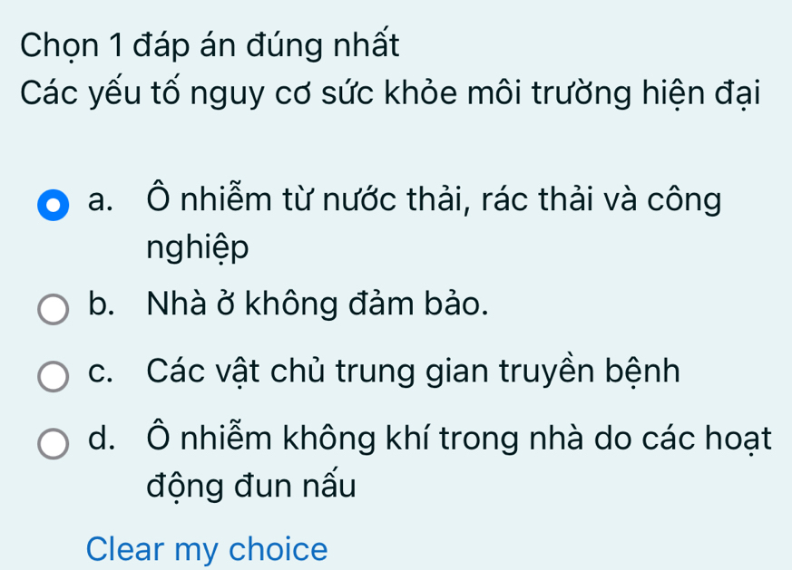 Chọn 1 đáp án đúng nhất
Các yếu tố nguy cơ sức khỏe môi trường hiện đại
a. Ô nhiễm từ nước thải, rác thải và công
nghiệp
b. Nhà ở không đảm bảo.
c. Các vật chủ trung gian truyền bệnh
d. Ô nhiễm không khí trong nhà do các hoạt
động đun nấu
Clear my choice