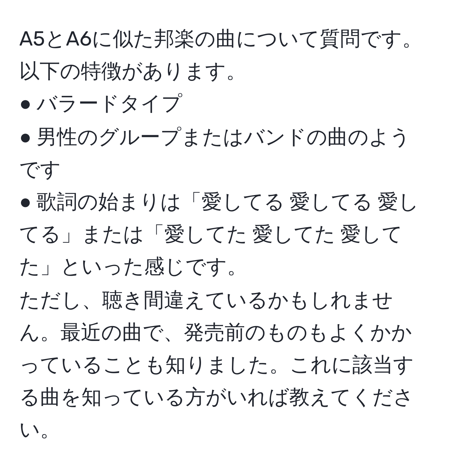 A5とA6に似た邦楽の曲について質問です。以下の特徴があります。  
● バラードタイプ  
● 男性のグループまたはバンドの曲のようです  
● 歌詞の始まりは「愛してる 愛してる 愛してる」または「愛してた 愛してた 愛してた」といった感じです。  
ただし、聴き間違えているかもしれません。最近の曲で、発売前のものもよくかかっていることも知りました。これに該当する曲を知っている方がいれば教えてください。