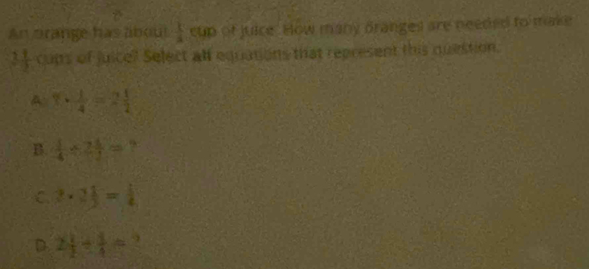 An brange has about  1/4  cup of juice. How many dranges are needed to make
 11/2  cups of juice? Select all equations that represent this question.
A 1·  1/4 =2 1/2 
B.  1/4 * 72=
C. 2·  1/2 = 1/4 
D. 2 1/2 + 1/4 =