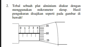 Tebal sebuah plat alminium diukur dengan 
menggunakan mikrometer skrup. Hasil 
pengukuran disajikan seperti pada gambar di 
bawah!