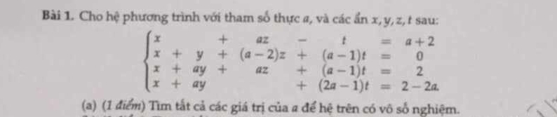 Cho hệ phương trình với tham số thực a, và các ẩn x, y, z, t sau:
beginarrayl x+beginarrayr +az-t=a+2 x+y+(a-2)z+(a-1)t=0 x+ay+az+(a-1)t=2 x+ay+(2a-1)t=2-2aendarray.
(a) (1 điểm) Tìm tắt cả các giá trị của a để hệ trên có vô số nghiệm.