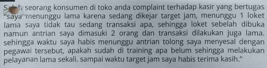 Sp h seorang konsumen di toko anda complaint terhadap kasir yang bertugas 
'say a menunggu lama karena sedang dikejar target jam, menunggu 1 loket 
lama saya tidak tau sedang transaksi apa, sehingga loket sebelah dibuka 
namun antrian saya dimasuki 2 orang dan transaksi dilakukan juga lama. 
sehingga waktu saya habis menunggu antrian tolong saya menyesal dengan 
pegawai tersebut, apakah sudah di training apa belum sehingga melakukan 
pelayanan lama sekali. sampai waktu target jam saya habis terima kasih.”