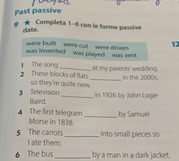 Past passive 
9 ★ Completa 1-6 con le forme passive 
date. 
were built were cut were driven
12
was invented was played was sent 
1 The song_ 
at my parents' wedding. 
2 These blocks of flats _in the 2000s, 
so they're quite new. 
3 Television 
_in 1926 by John Logie 
Baird. 
4 The first telegram_ 
by Samuel 
Morse in 1838. 
5 The carrots _into small pieces so 
I ate them. 
6 The bus _by a man in a dark jacket.