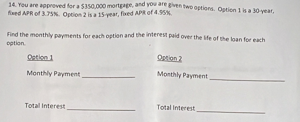 You are approved for a $350,000 mortgage, and you are given two options. Option 1 is a 30-year, 
fixed APR of 3.75%. Option 2 is a 15-year, fixed APR of 4.95%. 
Find the monthly payments for each option and the interest paid over the life of the loan for each 
option. 
Option 1 Option 2 
_ 
Monthly Payment _Monthly Payment 
_ 
Total Interest 
_Total Interest