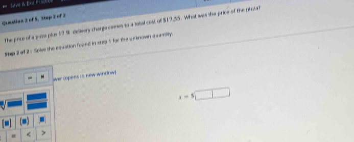 Save B Exit Prace 
Question 2 of 5, Step 2 of 2 
The price of a pizza plus 17 % delivery charge comes to a total cost of $17.55. What was the price of the pizza? 
Step 2 of 2 : Solve the equation found in step 1 for the unknown quantity. 
wer (opens in new window)
x=5□
-