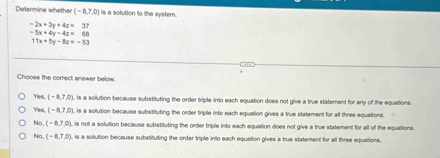 Determine whether (-8,7,0) is a solution to the system.
-2x+3y+4z=37
-5x+4y-4z=68
11x+5y-8z=-53
Choose the correct answer below.
Yes, (-8,7,0) , is a solution because substituting the order triple into each equation does not give a true statement for any of the equations.
Yes, (-8,7,0) , is a solution because substituting the order triple into each equation gives a true statement for all three equations.
No, (-8,7,0) , is not a solution because substituting the order triple into each equation does not give a true statement for all of the equations.
No, (-8,7,0) , is a solution because substituting the order triple into each equation gives a true statement for all three equations.