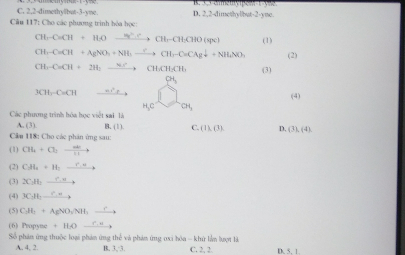 B. 3,3-dimetyipent-1-yne.
C. 2,2-dimethylbut-3-yne. D. 2,2-dimethylbut-2-yne.
Câu 117: Cho các phương trình hóa học:
CH_3-Cequiv CH+H_2Oxrightarrow (H_2)^+.rCH_3-CH_2CHO(spc) (1)
CH_3-C=CH+AgNO_3+NH_3xrightarrow rCH_3-C=CAgdownarrow +NH_4NO_3 (2)
CH_3-Cequiv CH+2H_2xrightarrow Ni^+CH_3CH_2CH_3
(3)
CH_3
(4)
3CH_3-C=CH _  11.1^2.P □  CH_3
H_3C
Các phương trình hóa học viết sai là
A. (3). B. (1). C. (1),(3). D. (3),(4).
* Câu 118: Cho các phản ứng sau:
(1) CH_4+Cl_2xrightarrow adt
(2) C_2H_4+H_2xrightarrow r_,u
(3) 2C_2H_2xrightarrow t^(wedge),uto
(4) 3C_2H_2to
(5) C_2H_2+AgNO_3/NH_3xrightarrow r
(6) Propyne +H_2Oxrightarrow r.u
Số phản ứng thuộc loại phản ứng thể và phản ứng oxi hóa - khử lần lượt là
A. 4, 2. B. 3,3. C. 2, 2. D. 5, 1.