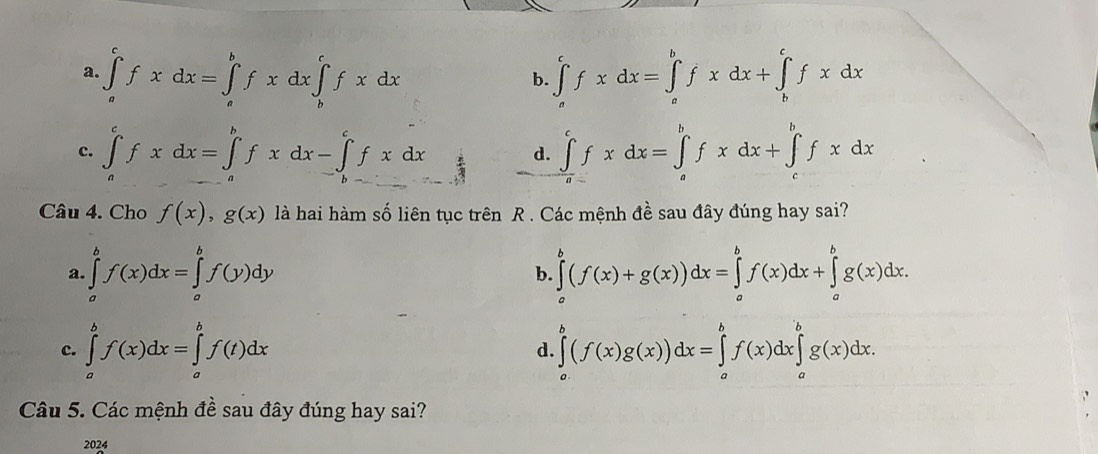 a. ∈tlimits _a^cfxdx=∈tlimits _a^bfxdx∈tlimits _b^cfxdx ∈t _a^cfxdx=∈t _a^bfxdx+∈t _b^cfxdx
b.
c. ∈tlimits _a^cfxdx=∈tlimits _a^bfxdx-∈tlimits _(b-)^cfxdx d. ∈tlimits _a^cfxdx=∈tlimits _a^bfxdx+∈tlimits _c^bfxdx
Câu 4. Cho f(x), g(x) là hai hàm số liên tục trên R . Các mệnh đề sau đây đúng hay sai?
a. ∈tlimits _a^bf(x)dx=∈tlimits _a^bf(y)dy b. ∈tlimits _a^b(f(x)+g(x))dx=∈tlimits _a^bf(x)dx+∈tlimits _a^bg(x)dx.
c. ∈tlimits _a^bf(x)dx=∈tlimits _a^bf(t)dx ∈tlimits _a^b(f(x)g(x))dx=∈tlimits _a^bf(x)dx∈tlimits _a^bg(x)dx. 
d.
Câu 5. Các mệnh đề sau đây đúng hay sai?
2024