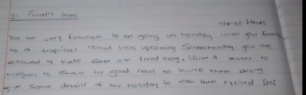 Friendly leHer 
1208-150 Wo1ds 
You are very fortunate to b going on holiday with your family 
to a tropical island this upcoming Schoolholiday. you are 
ellowed to are sare one friend arong. Write a letter to 
nimlner to Shalc te good news to Invite them along. 
giv some detaile of the roliday to marr them excited. [sO]