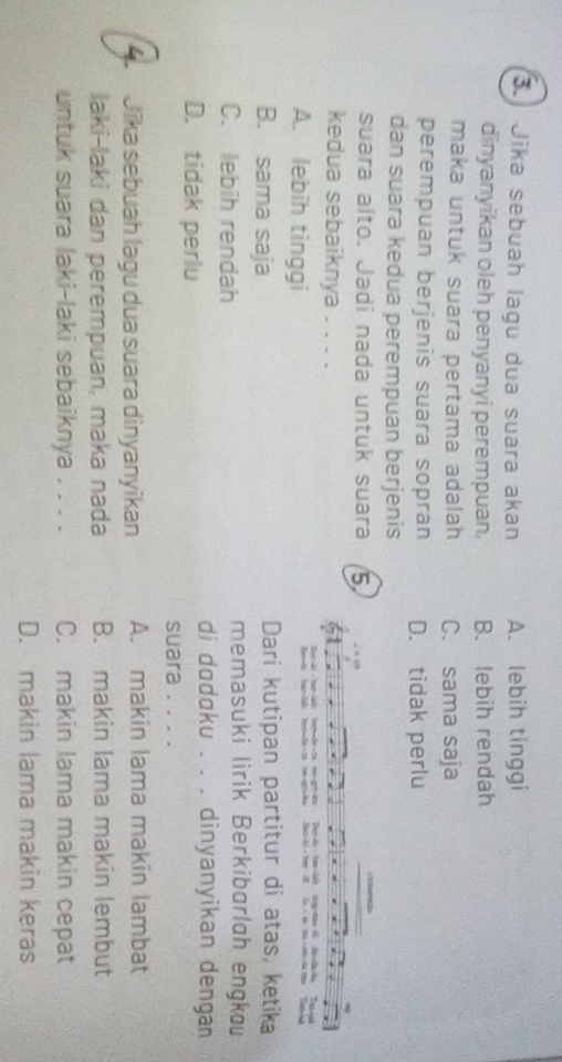 Jika sebuah lagu dua suara akan A. lebih tinggi
dinyanyikan oleh penyanyi perempuan. B. lebih rendah
maka untuk suara pertama adalah C. sama saja
perempuan berjenis suara sopran D. tidak perlu
dan suara kedua perempuan berjenis
suara alto. Jadi nada untuk suara 5
kedua sebaiknya . . . .
l ter l
A. lebih tinggi
a
B. sama saja Dari kutipan partitur di atas, ketika
C. lebih rendah
memasuki lirik Berkibarlah engkau
D. tidak perlu
di dodoku . . . dinyanyikan dengan
suara . . . .
Jīka sebuah lagu dua suara dinyanyikan A. makin lama makin lambat
laki-laki dan perempuan, maka nada B. makin lama makin lembut
untuk suara laki-laki sebaiknya . . . . C. makin lama makin cepat
D. makin lama makin keras