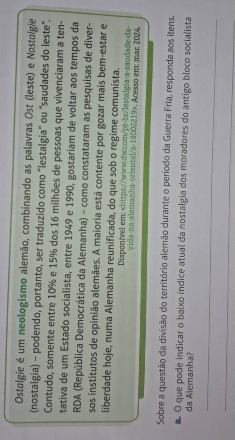 Ostalgie é um neologismo alemão, combinando as palavras Ost (leste) e Nostalgie 
(nostalgia) - podendo, portanto, ser traduzido como “lestalgia” ou “saudades do leste”. 
Contudo, somente entre 10% e 15% dos 16 milhões de pessoas que vivenciaram a ten- 
tativa de um Estado socialista, entre 1949 e 1990, gostariam de voltar aos tempos da 
RDA (República Democrática da Alemanha) - como constataram as pesquisas de diver- 
sos institutos de opinião alemães. A maioria está contente por gozar mais bem-estar e 
liberdade hoje, numa Alemanha reunificada, do que sob o regime comunista. 
Disponível em:. Acesso em: mar. 2024. 
Sobre a questão da divisão do território alemão durante o período da Guerra Fria, responda aos itens. 
a. O que pode indicar o baixo índice atual da nostalgia dos moradores do antigo bloco socialista 
da Alemanha? 
_ 
_