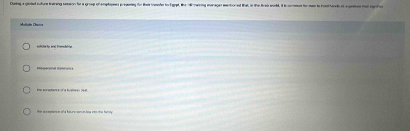 During a global cufture training session for a group of employees preparing for their transfer to Egypt, the HR training manager mentioned that, in the Arab word, it is common for men to hold hands as a gesture mat signfe
Multiple Choice
solidarity and friencship.
interpersonal dominance.
the acceptance of a business deal
the acceptance of a future son-in-law into the family.