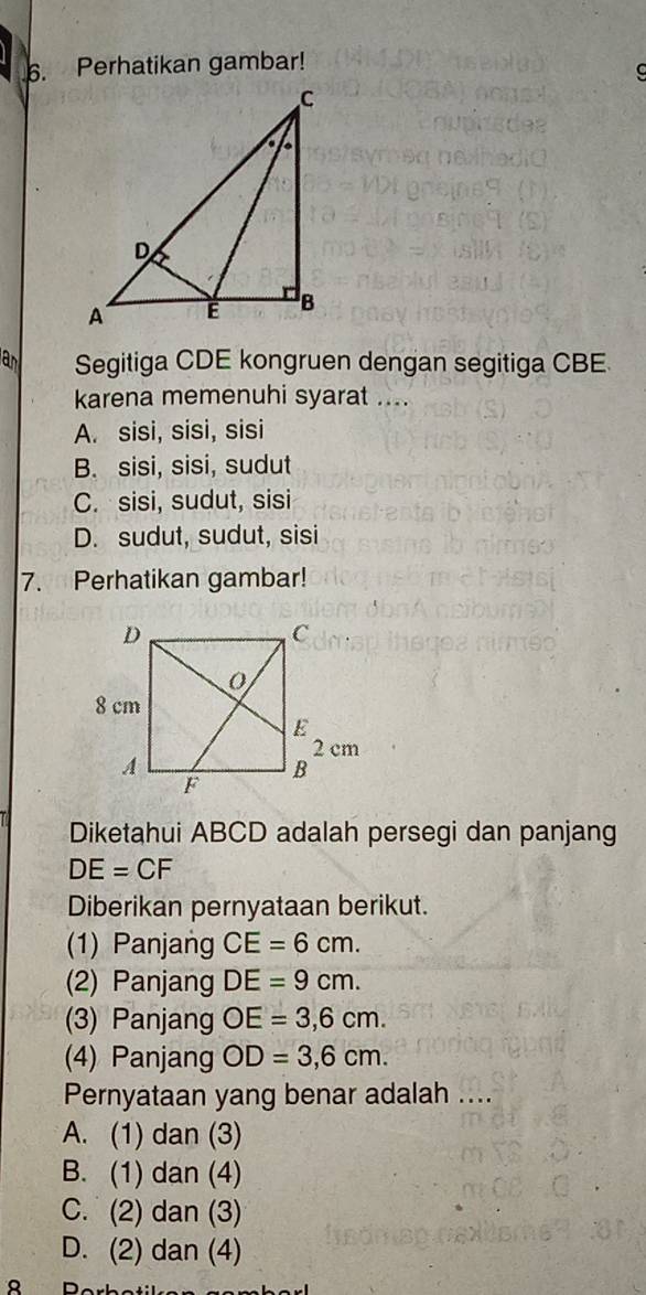 Perhatikan gambar!
C
Segitiga CDE kongruen dengan segitiga CBE
karena memenuhi syarat ....
A. sisi, sisi, sisi
B. sisi, sisi, sudut
C. sisi, sudut, sisi
D. sudut, sudut, sisi
7. Perhatikan gambar!
Diketahui ABCD adalah persegi dan panjang
DE=CF
Diberikan pernyataan berikut.
(1) Panjang CE=6cm. 
(2) Panjang DE=9cm. 
(3) Panjang OE=3,6cm. 
(4) Panjang OD=3, 6cm. 
Pernyataan yang benar adalah ....
A. (1) dan (3)
B. (1) dan (4)
C. (2) dan (3)
D. (2) dan (4)
8