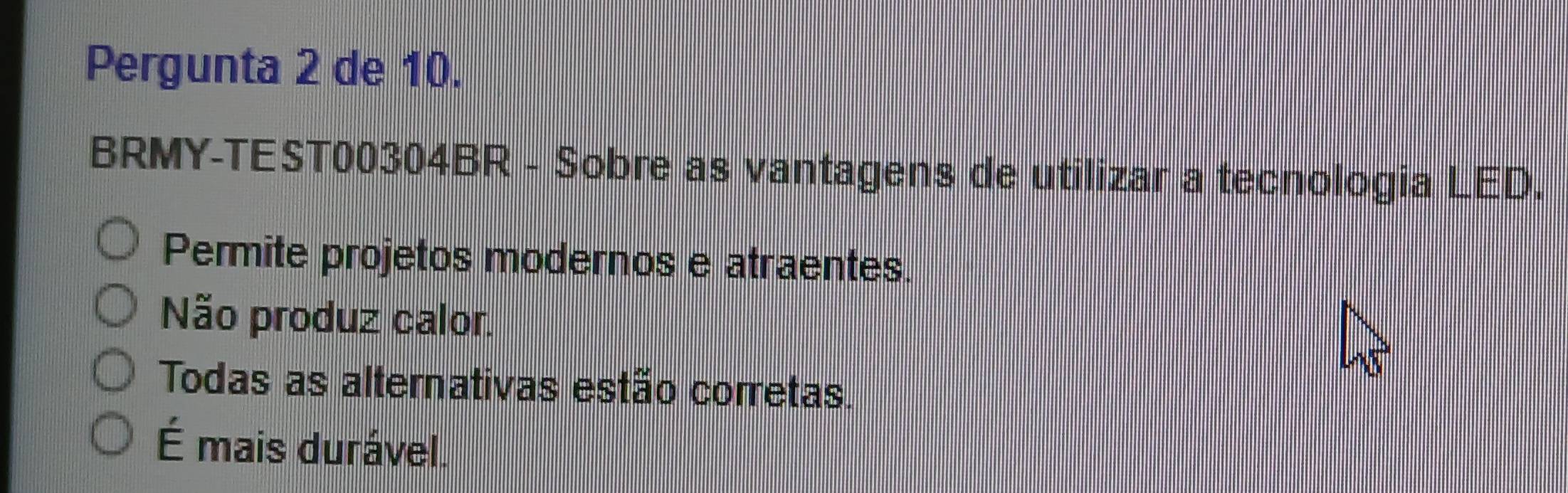 Pergunta 2 de 10.
BRMY-TEST00304BR - Sobre as vantagens de utilizar a tecnologia LED.
Permite projetos modernos e atraentes.
Não produz calor.
Todas as alternativas estão corretas.
É mais durável.
