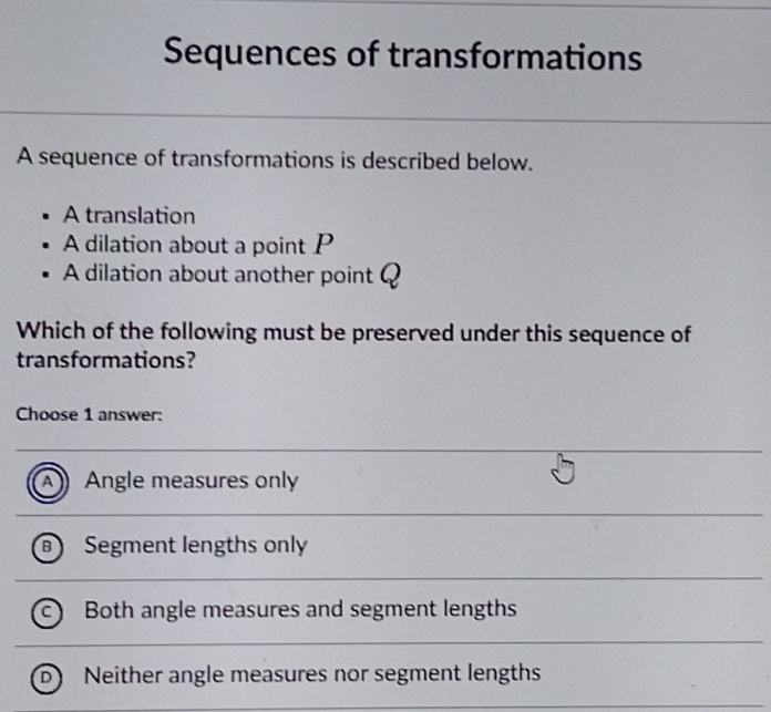 Sequences of transformations
A sequence of transformations is described below.
A translation
A dilation about a point P
A dilation about another point ?
Which of the following must be preserved under this sequence of
transformations?
Choose 1 answer:
A Angle measures only
B Segment lengths only
c) Both angle measures and segment lengths
D Neither angle measures nor segment lengths