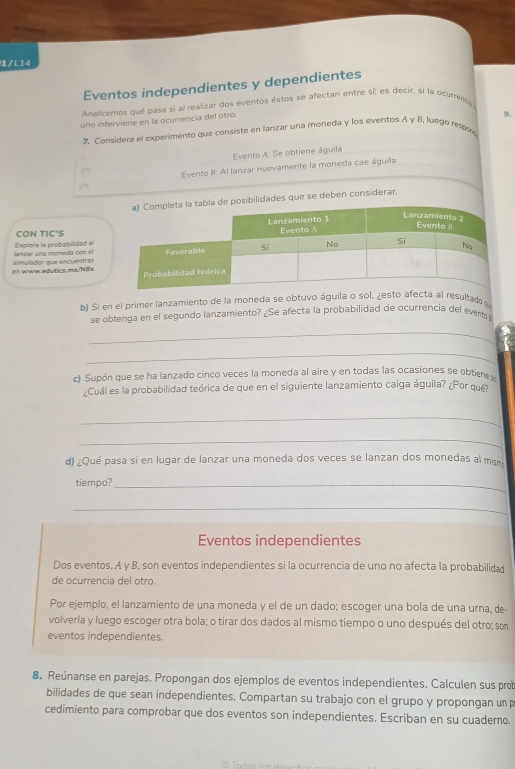 /L14
Eventos independientes y dependientes
Analicemos qué pasa si al realizar dos eventos éstos se afectan entre sí; es decir, sí la ocurenta
uno interviene en la ocurrencia del otro.
9.
* Considera el experimento que consiste en lanzar una moneda y los eventos A y B, luego respoe
Evento A: Se obtiene águila
Evento 8: Al lanzar nuevamente la moneda cae águila
sibilidades que se deben considerar.
CON TIC'S
anzar una moneda con el Explora la probabilidad al
en www.edutics.mx/N8x simulador que encuentras
b) Si en el primer lanzamiento de la moneda se obtuvo águila o sol, ¿esto afecta al resultad 
se obtenga en el segundo lanzamiento? ¿Se afecta la probabilidad de ocurrencia del eventa
_
_
c) Supón que se ha lanzado cinco veces la moneda al aire y en todas las ocasiones se obtien
¿Cuál es la probabilidad teórica de que en el siguiente lanzamiento caiga águila? ¿Por que
_
_
d) ¿Qué pasa si en lugar de lanzar una moneda dos veces se lanzan dos monedas al mis
tiempo?_
_
Eventos independientes
Dos eventos, A y B, son eventos independientes si la ocurrencia de uno no afecta la probabilida
de ocurrencia del otro.
Por ejemplo, el lanzamiento de una moneda y el de un dado; escoger una bola de una urna, de
volvería y luego escoger otra bola; o tirar dos dados al mismo tiempo o uno después del otro; so
eventos independientes.
8. Reúnanse en parejas. Propongan dos ejemplos de eventos independientes. Calculen sus prob
bilidades de que sean independientes. Compartan su trabajo con el grupo y propongan unp
cedimiento para comprobar que dos eventos son independientes, Escriban en su cuaderno.