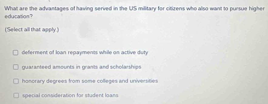 What are the advantages of having served in the US military for citizens who also want to pursue higher
education?
(Select all that apply.)
deferment of loan repayments while on active duty
guaranteed amounts in grants and scholarships
honorary degrees from some colleges and universities
special consideration for student loans