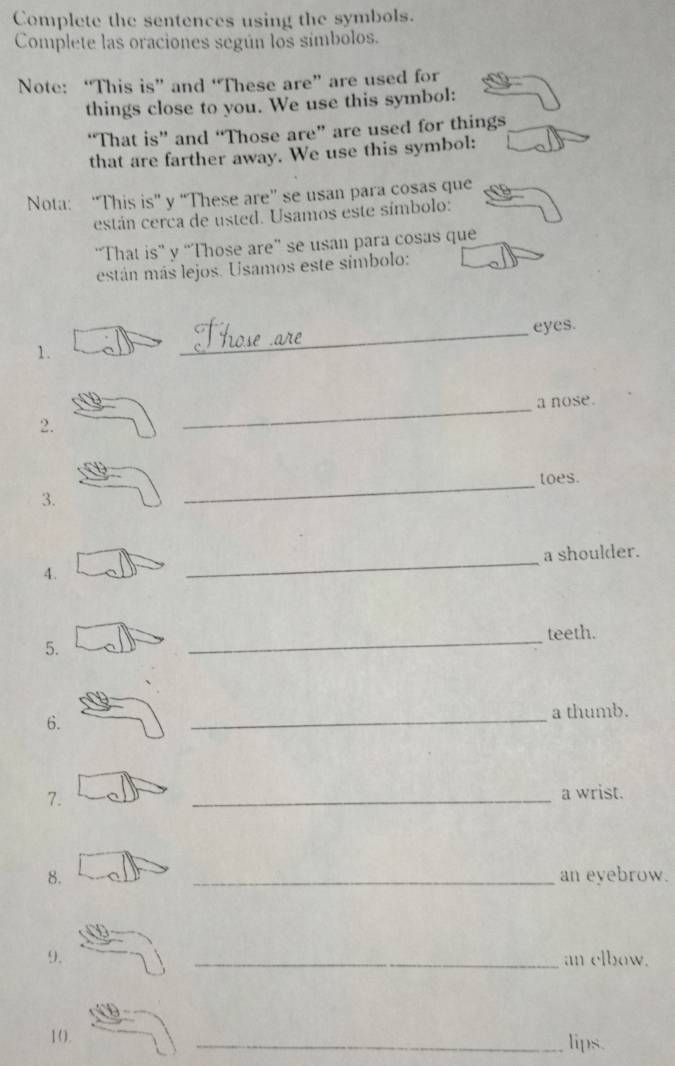 Complete the sentences using the symbols. 
Complete las oraciones según los símbolos. 
Note: “This is” and “These are” are used for 
things close to you. We use this symbol: 
“That is” and “Those are” are used for things 
that are farther away. We use this symbol: 
Nota: “This is” y “These are” se usan para cosas que 
están cerca de usted. Usamos este símbolo: 
“That is” y “Those are” se usan para cosas que 
están más lejos. Usamos este símbolo: 
_eyes. 
1. 
_a nose. 
2. 
_toes. 
3. 
_a shoulder. 
4. 
_teeth. 
5. 
6. _a thumb. 
7. 
_a wrist. 
8. _an eyebrow. 
9. _an elbow. 
10. _lips.