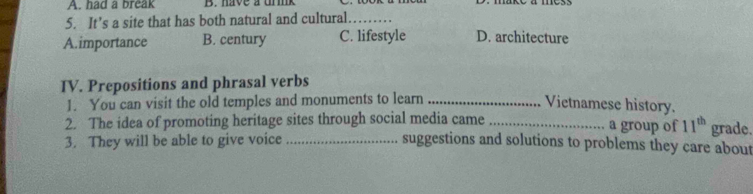had a break B. have a urk
5. It’s a site that has both natural and cultural._
A.importance B. century C. lifestyle D. architecture
IV. Prepositions and phrasal verbs
1. You can visit the old temples and monuments to learn _Vietnamese history.
2. The idea of promoting heritage sites through social media came _a group of 11^(th) grade.
3. They will be able to give voice _suggestions and solutions to problems they care about