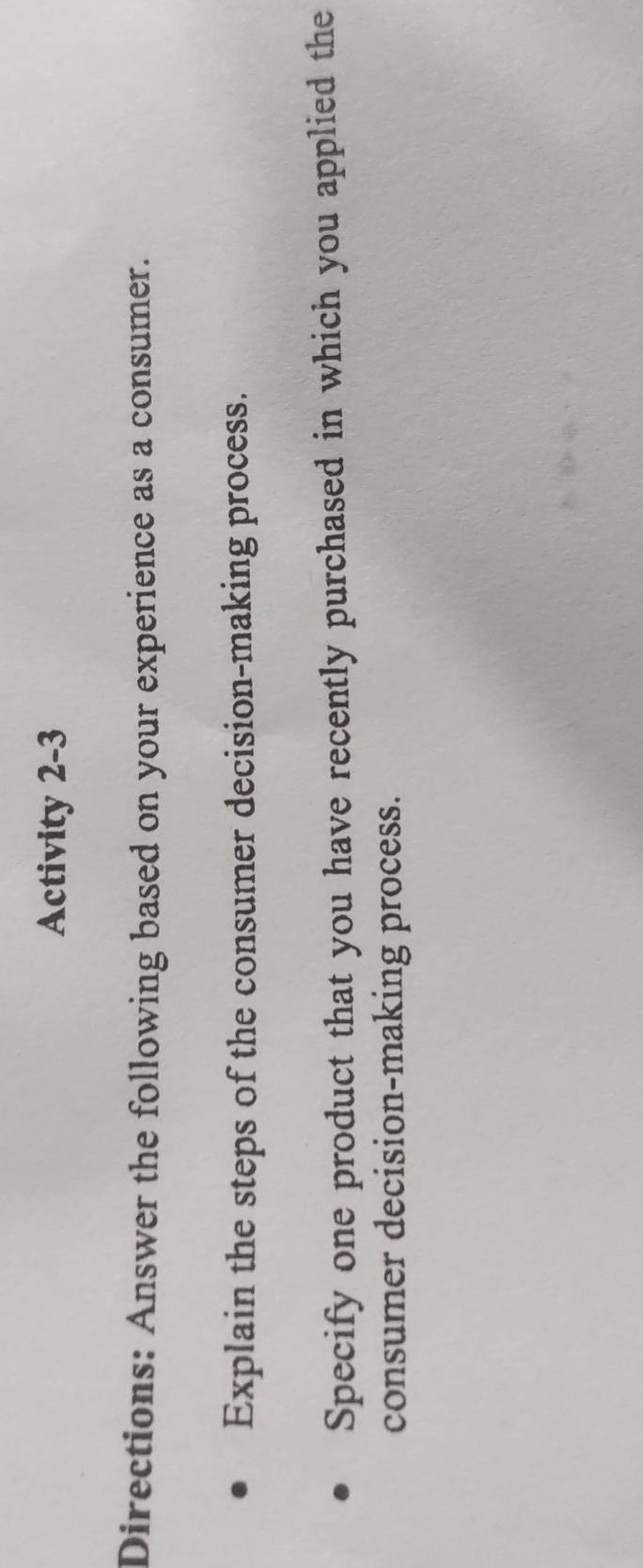 Activity 2-3 
Directions: Answer the following based on your experience as a consumer. 
Explain the steps of the consumer decision-making process. 
Specify one product that you have recently purchased in which you applied the 
consumer decision-making process.
