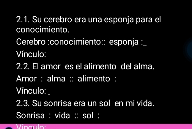 Su cerebro era una esponja para el 
conocimiento. 
Cerebro :conocimiento:: esponja : 
Vínculo:_ 
2.2. El amor es el alimento del alma. 
Amor : alma :: alimento : 
Vínculo: 
2.3. Su sonrisa era un sol en mi vida. 
Sonrisa : vida :: sol :