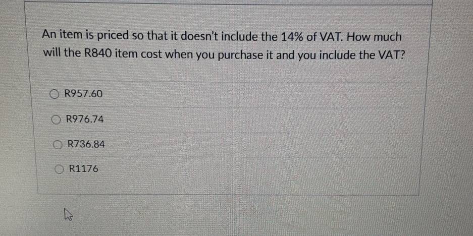 An item is priced so that it doesn't include the 14% of VAT. How much
will the R840 item cost when you purchase it and you include the VAT?
R957.60
R976.74
R736.84
R1176