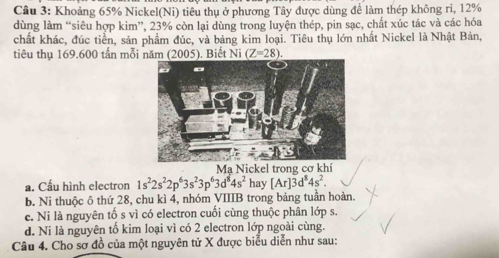 Khoảng 65% Nickel(Ni) tiêu thụ ở phương Tây được dùng để làm thép không ri, 12%
dùng làm “siêu hợp kim”, 23% còn lại dùng trong luyện thép, pin sạc, chất xúc tác và các hóa
chất khác, đúc tiền, sản phẩm đúc, và bảng kim loại. Tiêu thụ lớn nhất Nickel là Nhật Bản,
tiêu thụ 169.600 tấn mỗi năm (2005). Biết Ni (Z=28). 
Mạ Nickel trong cơ khí
a. Cấu hình electron 1s^22s^22p^63s^23p^63d^84s^2 hay [Ar]3d^84s^2.
b. Ni thuộc ô thứ 28, chu kì 4, nhóm VIIIB trong bảng tuần hoàn.
c. Ni là nguyên tố s vì có electron cuối cùng thuộc phân lớp s.
d. Ni là nguyên tố kim loại vì có 2 electron lớp ngoài cùng.
Câu 4. Cho sơ đồ của một nguyên tử X được biểu diễn như sau: