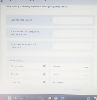 Match the drug to the living organism itt was originally; extracted from. 
comman faxgloye Extracted from the leaves o the 
willow tree Oxtracted tram the bark of a 
Pssible Answers 
Sheplomycin Digitalis 
Penicillin Aspirin 
ibuprofen Paracetaiol