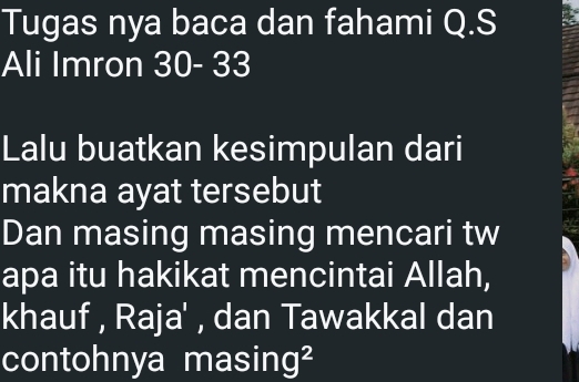 Tugas nya baca dan fahami Q.S 
Ali Imron 30 - 33
Lalu buatkan kesimpulan dari 
makna ayat tersebut 
Dan masing masing mencari tw 
apa itu hakikat mencintai Allah, 
khauf , Raja' , dan Tawakkal dan 
contohnya mas 11 1g^2
B:B :