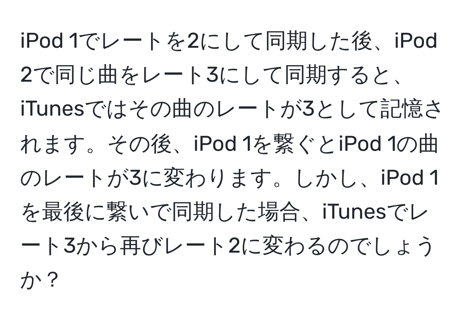 iPod 1でレートを2にして同期した後、iPod 2で同じ曲をレート3にして同期すると、iTunesではその曲のレートが3として記憶されます。その後、iPod 1を繋ぐとiPod 1の曲のレートが3に変わります。しかし、iPod 1を最後に繋いで同期した場合、iTunesでレート3から再びレート2に変わるのでしょうか？