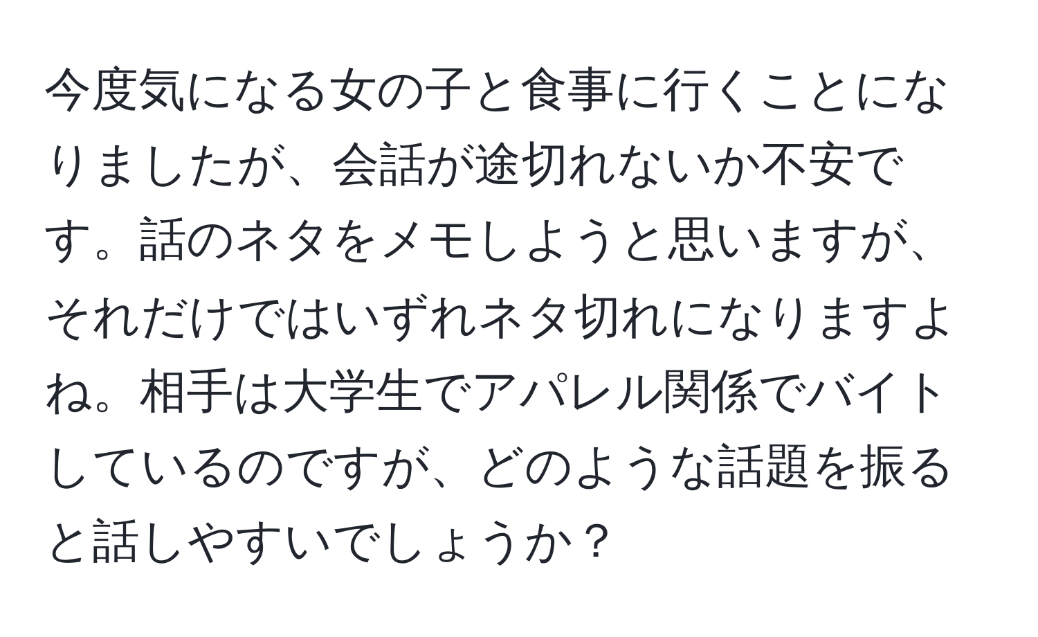 今度気になる女の子と食事に行くことになりましたが、会話が途切れないか不安です。話のネタをメモしようと思いますが、それだけではいずれネタ切れになりますよね。相手は大学生でアパレル関係でバイトしているのですが、どのような話題を振ると話しやすいでしょうか？