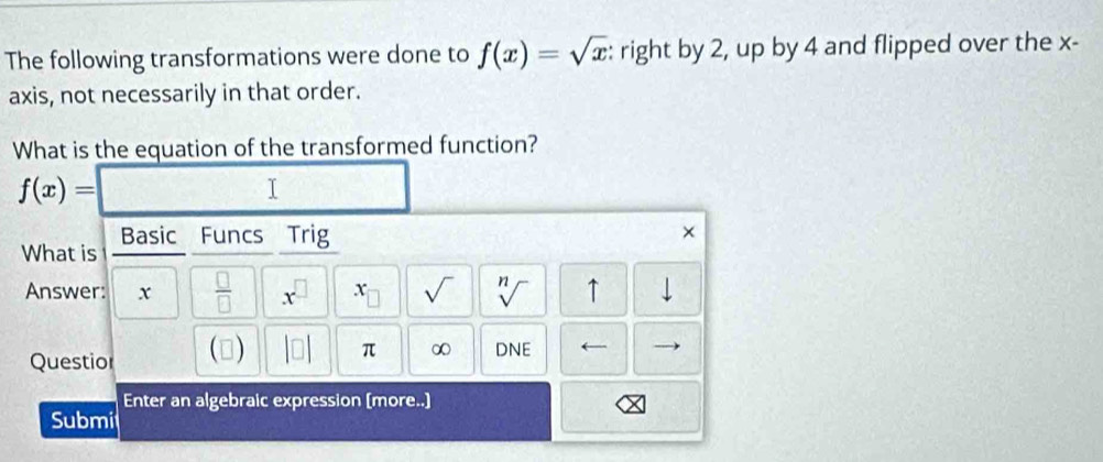 The following transformations were done to f(x)=sqrt(x) : right by 2, up by 4 and flipped over the x - 
axis, not necessarily in that order. 
What is the equation of the transformed function?
f(x)=
I 
What is Basic Funcs Trig 
× 
Answer: x  □ /□   x^(□) ) sqrt() sqrt[n]() ↑ 
Questior () |□ | π ∞ DNE ← 
Enter an algebraic expression (more..] 
Submi