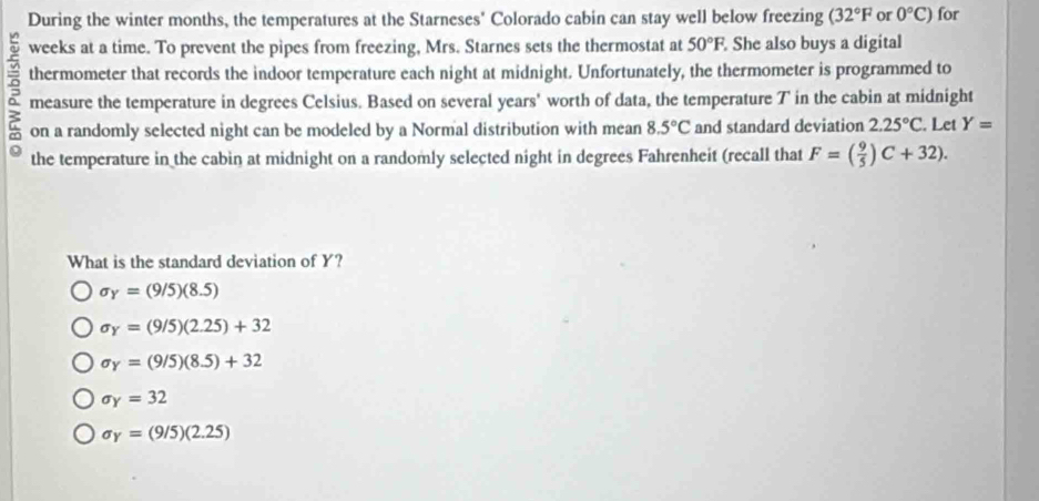 During the winter months, the temperatures at the Starneses' Colorado cabin can stay well below freezing (32°F or 0°C) for
weeks at a time. To prevent the pipes from freezing, Mrs. Starnes sets the thermostat at 50°F. She also buys a digital
thermometer that records the indoor temperature each night at midnight. Unfortunately, the thermometer is programmed to
measure the temperature in degrees Celsius. Based on several years ' worth of data, the temperature T in the cabin at midnight
on a randomly selected night can be modeled by a Normal distribution with mean 8.5°C and standard deviation 2.25°C. Let Y=
the temperature in the cabin at midnight on a randomly selected night in degrees Fahrenheit (recall that F=( 9/5 )C+32). 
What is the standard deviation of Y?
sigma _Y=(9/5)(8.5)
sigma _Y=(9/5)(2.25)+32
sigma _Y=(9/5)(8.5)+32
sigma _Y=32
sigma _Y=(9/5)(2.25)