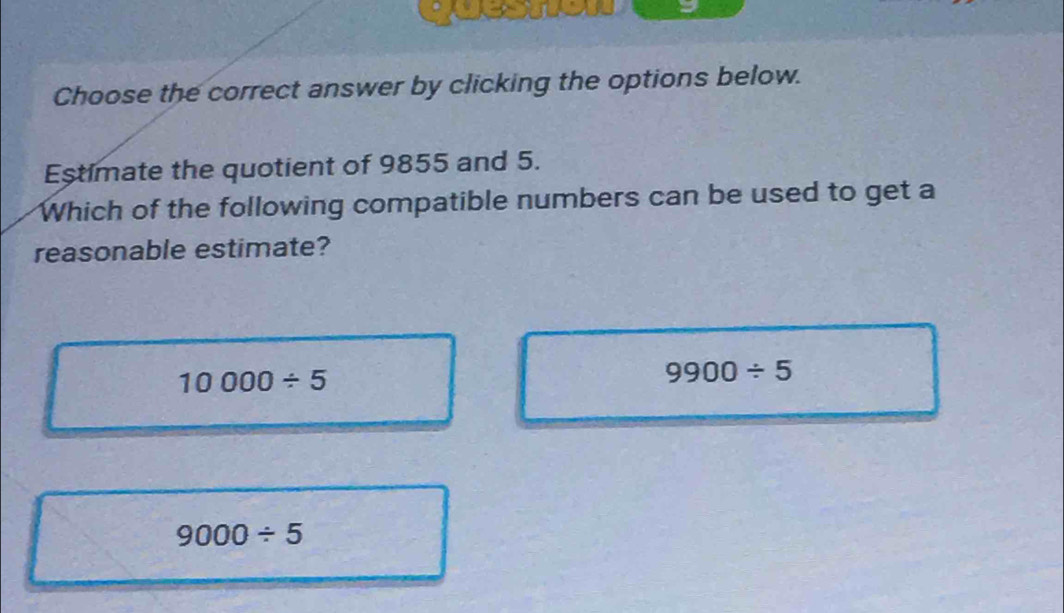 Choose the correct answer by clicking the options below.
Estimate the quotient of 9855 and 5.
Which of the following compatible numbers can be used to get a
reasonable estimate?
10000/ 5
9900/ 5
9000/ 5