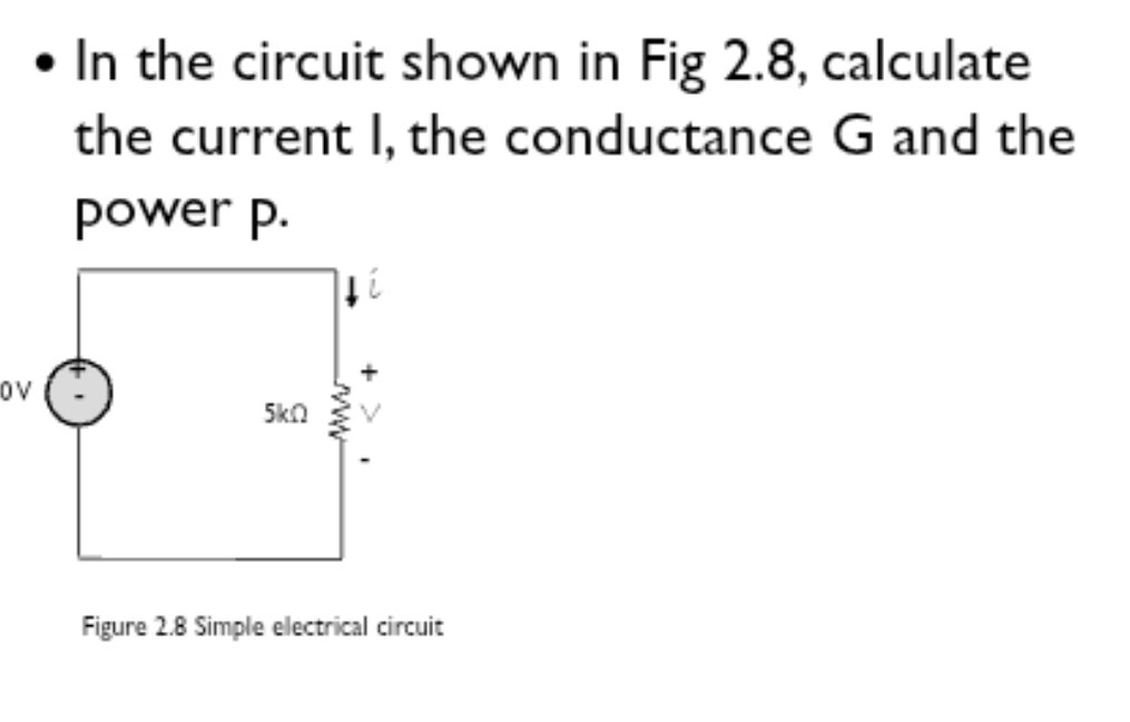 In the circuit shown in Fig 2.8, calculate 
the current I, the conductance G and the 
power p. 
Figure 2.8 Simple electrical circuit