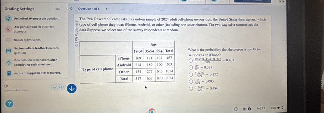 Grading Settings Hide Question 4 of 8
Unlimited attempts per question. The Pew Research Center asked a random sample of 2024 adult cell-phone owners from the United States their age and which
-5% partial credit for incorrect type of cell phone they own: iPhone, Android, or other (including non-smartphones). The two-way table summarizes the
attempts. data.Suppose we select one of the survey respondents at random.
No late submissions
Get immediate feedback on each
question.What is the probability that the person is age 18 to
View solution explanations after34 or owns an iPhone?
 (169+214+134+171+127)/2024 =0.403
completing each question.  169/517 =0.327
Access to supplemental resources.
 (214+134)/2024 =0.172
 169/2024 =0.083
Q1
+85
Conens in 4 atenents  (517+467)/2024 =0.486
a
Feb 17