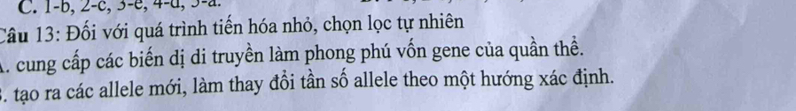 1 - b, 2-c, 3 -e, 4-d, 3-a. 
Câu 13: Đối với quá trình tiến hóa nhỏ, chọn lọc tự nhiên 
A. cung cấp các biến dị di truyền làm phong phú vốn gene của quần thề. 
S. tạo ra các allele mới, làm thay đổi tần số allele theo một hướng xác định.