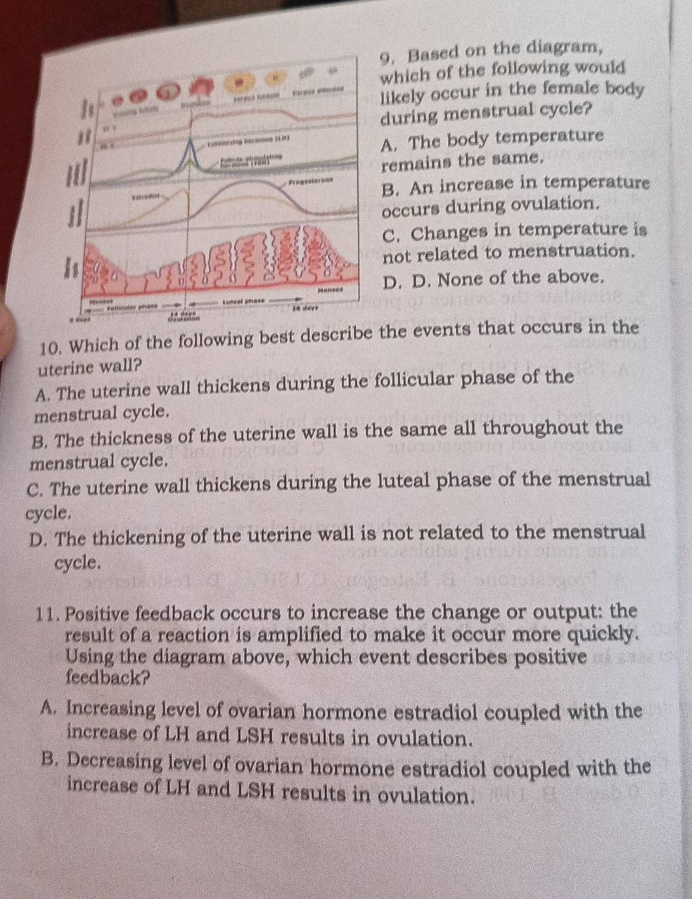 Based on the diagram,
which of the following would
likely occur in the female body
during menstrual cycle?
A. The body temperature
remains the same.
B. An increase in temperature
occurs during ovulation.
C. Changes in temperature is
not related to menstruation.
D. D. None of the above.
10. Which of the following best describe the events that occurs in the
uterine wall?
A. The uterine wall thickens during the follicular phase of the
menstrual cycle.
B. The thickness of the uterine wall is the same all throughout the
menstrual cycle.
C. The uterine wall thickens during the luteal phase of the menstrual
cycle.
D. The thickening of the uterine wall is not related to the menstrual
cycle.
11. Positive feedback occurs to increase the change or output: the
result of a reaction is amplified to make it occur more quickly.
Using the diagram above, which event describes positive
feedback?
A. Increasing level of ovarian hormone estradiol coupled with the
increase of LH and LSH results in ovulation.
B. Decreasing level of ovarian hormone estradiol coupled with the
increase of LH and LSH results in ovulation.