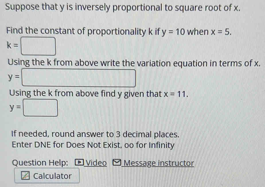 Suppose that y is inversely proportional to square root of x. 
Find the constant of proportionality k if y=10 when x=5.
k=□
Using the k from above write the variation equation in terms of x.
y= □
Using the k from above find y given that x=11.
y=□
If needed, round answer to 3 decimal places. 
Enter DNE for Does Not Exist, oo for Infinity 
Question Help: ▶ Video Message instructor 
2x Calculator