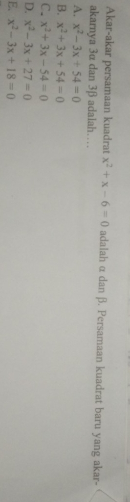 Akar-akar persamaan kuadrat x^2+x-6=0 adalah α dan β. Persamaan kuadrat baru yang akar-
akarnya 3α dan 3β adalah…
A. x^2-3x+54=0
B. x^2+3x+54=0
C. x^2+3x-54=0
D. x^2-3x+27=0
E. x^2-3x+18=0