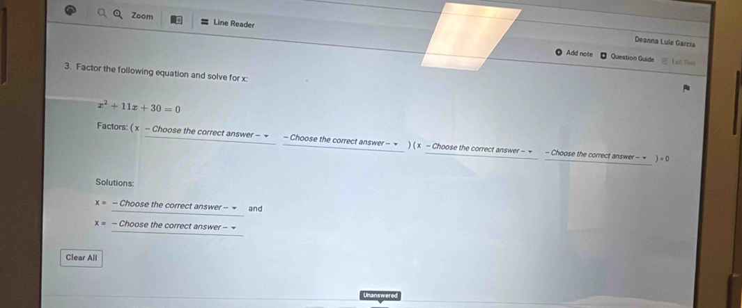 Zoom Line Reader 
Deanna Lule García 
Add note Question Guide Eut Tiest 
3. Factor the foilowing equation and solve for x :
x^2+11x+30=0
Factors: ( x - Choose the correct answer − ▼ - Choose the correct answer - ▼ ) ( x - Choose the correct answer - ▼ - Choose the correct answer - τ ) =0
Solutions:
x= - Choose the correct answer - and
x= - Choose the correct answer - 
Clear All 
Unanswered