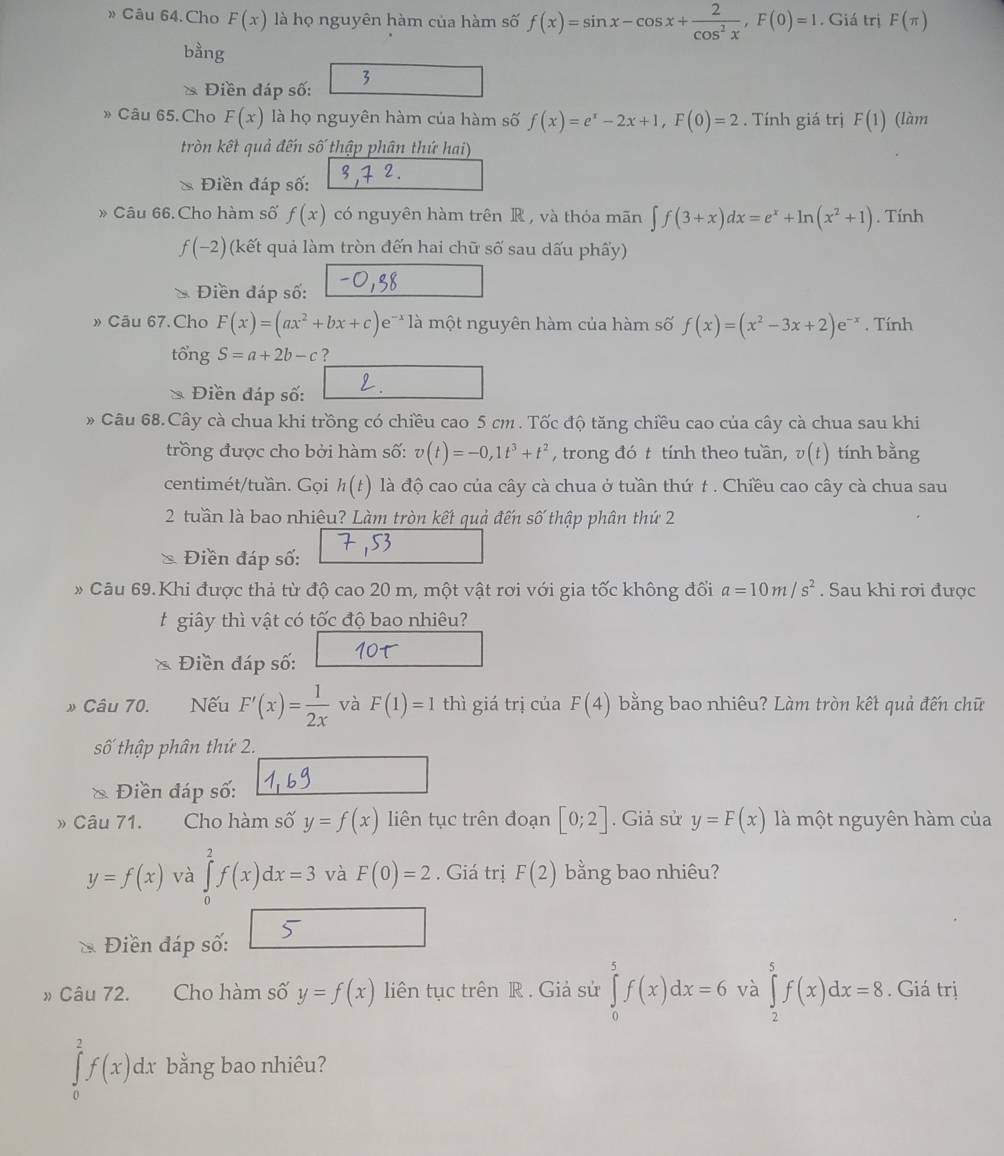 » Câu 64. Cho F(x) là họ nguyên hàm của hàm số f(x)=sin x-cos x+ 2/cos^2x ,F(0)=1. Giá trị F(π )
bằng
Điền đáp số: 3
»Câu 65.Cho F(x) là họ nguyên hàm của hàm số f(x)=e^x-2x+1,F(0)=2.  Tính giá trị F(1) (làm
tròn kết quả đến số thập phân thứ hai)
Điền đáp số:
》 Câu 66. Cho hàm số f(x) có nguyên hàm trên R , và thỏa mãn ∈t f(3+x)dx=e^x+ln (x^2+1). Tính
f(-2) (kết quả làm tròn đến hai chữ số sau dấu phẩy)
Điền đáp số:
» Câu 67.Cho F(x)=(ax^2+bx+c)e^(-x) là một nguyên hàm của hàm số f(x)=(x^2-3x+2)e^(-x). Tính
tổng S=a+2b-c ?
Điền đáp số:
» Câu 68.Cây cà chua khi trồng có chiều cao 5 cm . Tốc độ tăng chiều cao của cây cà chua sau khi
trồng được cho bởi hàm số: v(t)=-0,1t^3+t^2 , trong đó t tính theo tuần, v(t) tính bằng
centimét/tuần. Gọi h(t) là độ cao của cây cà chua ở tuần thứ t . Chiều cao cây cà chua sau
2 tuần là bao nhiêu? Làm tròn kết quả đến số thập phân thứ 2
Điền đáp số:
* Câu 69.Khi được thả từ độ cao 20 m, một vật rơi với gia tốc không đổi a=10m/s^2. Sau khi rơi được
t giây thì vật có tốc độ bao nhiêu?
Điền đáp số:
Câu 70. Nếu F'(x)= 1/2x  và F(1)=1 thì giá trị của F(4) bằng bao nhiêu? Làm tròn kết quả đến chữ
số thập phân thứ 2.
* Điền đáp số:
» Câu 71. Cho hàm số y=f(x) liên tục trên đoạn [0;2]. Giả sử y=F(x) là một nguyên hàm của
y=f(x) và ∈tlimits _0^2f(x)dx=3 và F(0)=2. Giá trị F(2) bằng bao nhiêu?
Điền đáp số:
» Câu 72. Cho hàm số y=f(x) liên tục trên R . Giả sử ∈tlimits _0^5f(x)dx=6 và ∈tlimits _2^5f(x)dx=8. Giá trị
∈tlimits _0^2f(x)dx bằng bao nhiêu?