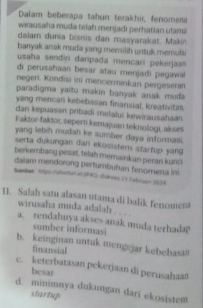 Dalam beberapa tahun terakhir, fenomena
wirausaha muda telah menjadi perhatian utama
dalam dunia bisnis dan masyarakat. Makin
banyak anak muda yang memilih untuk memulai
usaha sendiri daripada mencari pekerjaan
di perusahaan besar atau menjadi pegawa
negen. Kondisi ini mencerminkan pergeseran
paradigma yaïtu makin banyak anak muda
yang mencari kebebasan finansial, kreativitas.
dan kepuasan pribadi metalui kewirausahaan
Faktor-faktor, seperti kemajuan teknologi, akses
yang lebih mudah ke sumber daya informasi.
serta dukungan dari ekosistem startup yang 
berkembang pesat, telah memainkan peran kunci
dalam mendorong pertumbuhan fenomena ini
Smber: hmpsc hatsatad an 50F#2) akwins 21 Febilsart 20524
11. Salah satu alasan utama di balik fenome=
wirusaha muda adalah . . . .
a. rendahnya akses anak muda terhada
sumber informasi
b. keinginan untuk mengejar kebebasan
finansial
c. keterbatasan pekerjaan di perusahaan
besar
d. minimnya dukungan darí ekosistem
startup