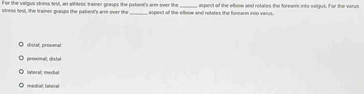 For the valgus stress test, an athletic trainer grasps the patient's arm over the _aspect of the elbow and rotates the forearm into valgus. For the varus
stress test, the trainer grasps the patient's arm over the_ aspect of the elbow and rotates the forearm into varus.
distal; proximal
proximal; distal
lateral; medial
medial; lateral